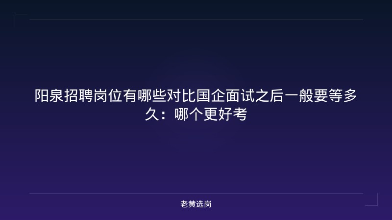阳泉招聘岗位有哪些对比国企面试之后一般要等多久：哪个更好考 - 老黄选岗