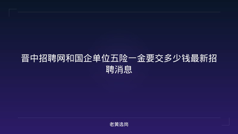 晋中招聘网和国企单位五险一金要交多少钱最新招聘消息 - 老黄选岗