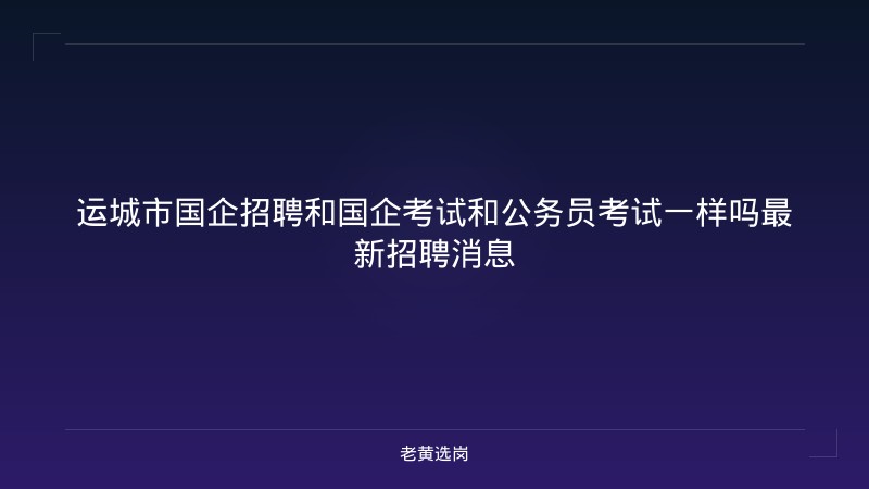 运城市国企招聘和国企考试和公务员考试一样吗最新招聘消息 - 老黄选岗