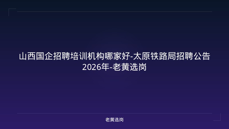 山西国企招聘培训机构哪家好-太原铁路局招聘公告2026年-老黄选岗 - 老黄选岗