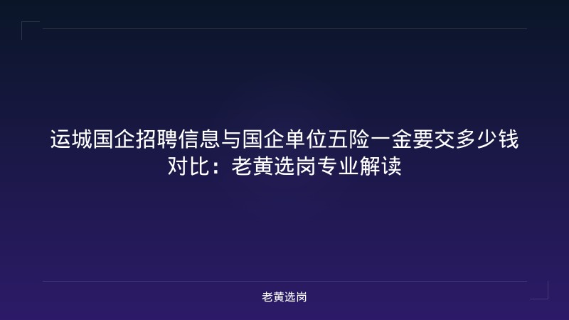 运城国企招聘信息与国企单位五险一金要交多少钱对比：老黄选岗专业解读 - 老黄选岗