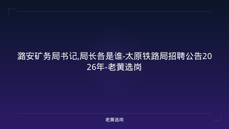 潞安矿务局书记,局长各是谁-太原铁路局招聘公告2026年-老黄选岗 - 老黄选岗