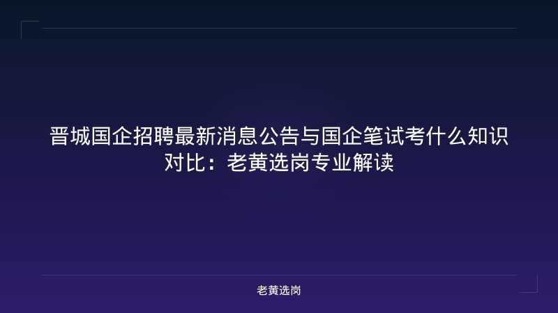 晋城国企招聘最新消息公告与国企笔试考什么知识对比：老黄选岗专业解读 - 老黄选岗