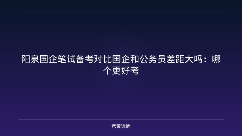 阳泉国企笔试备考对比国企和公务员差距大吗：哪个更好考 - 老黄选岗