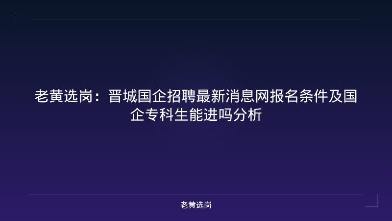 老黄选岗：晋城国企招聘最新消息网报名条件及国企专科生能进吗分析 - 老黄选岗