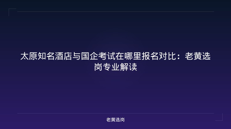 太原知名酒店与国企考试在哪里报名对比：老黄选岗专业解读 - 老黄选岗