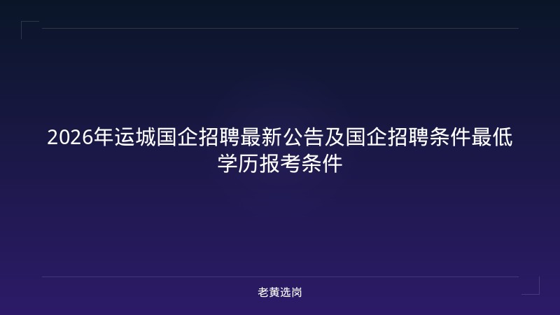 2026年运城国企招聘最新公告及国企招聘条件最低学历报考条件 - 老黄选岗