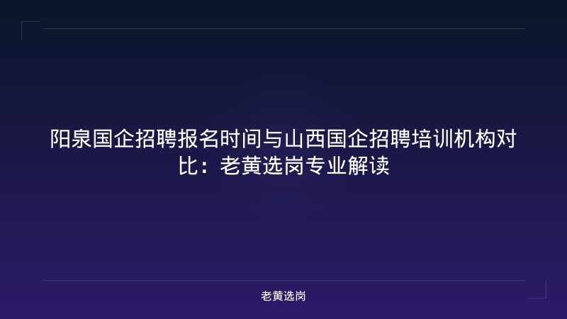 阳泉国企招聘报名时间与山西国企招聘培训机构对比：老黄选岗专业解读 - 老黄选岗
