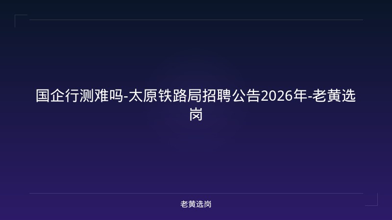 国企行测难吗-太原铁路局招聘公告2026年-老黄选岗 - 老黄选岗