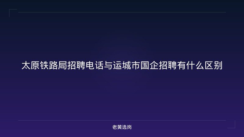 太原铁路局招聘电话与运城市国企招聘有什么区别 - 老黄选岗