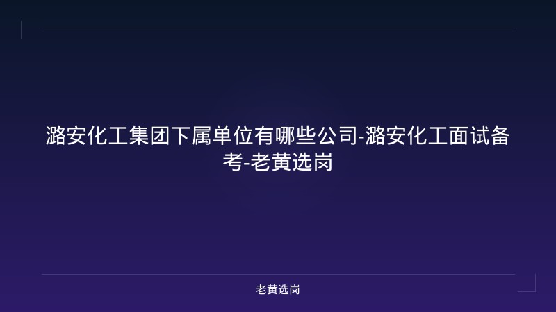潞安化工集团下属单位有哪些公司-潞安化工面试备考-老黄选岗 - 老黄选岗