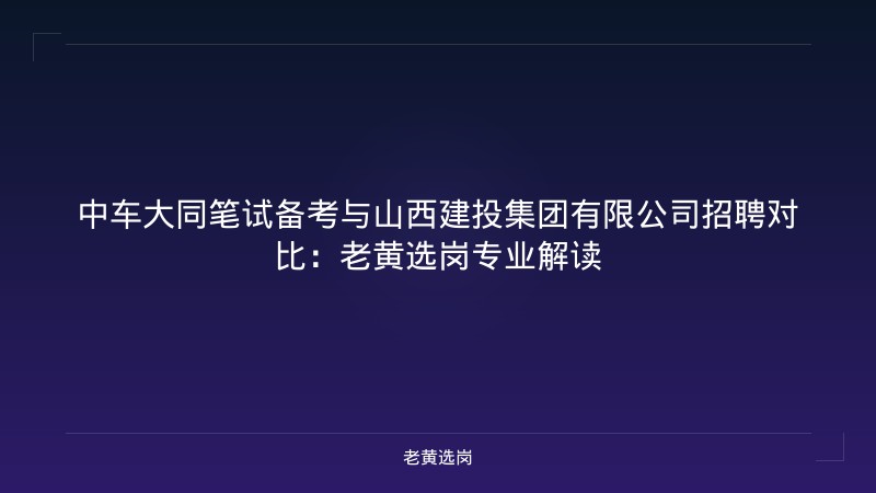 中车大同笔试备考与山西建投集团有限公司招聘对比：老黄选岗专业解读 - 老黄选岗