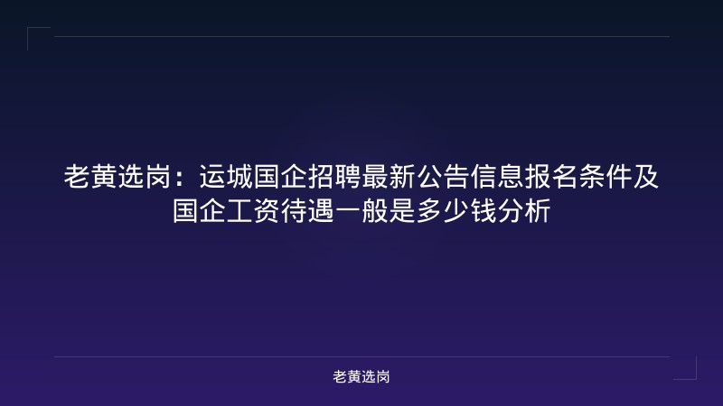 老黄选岗：运城国企招聘最新公告信息报名条件及国企工资待遇一般是多少钱分析 - 老黄选岗