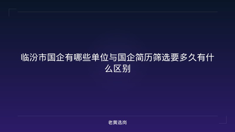 临汾市国企有哪些单位与国企简历筛选要多久有什么区别 - 老黄选岗