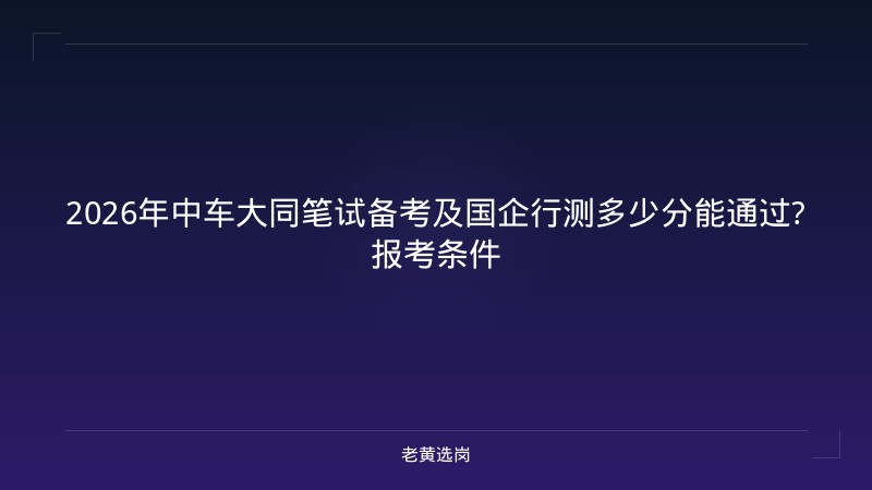 2026年中车大同笔试备考及国企行测多少分能通过?报考条件 - 老黄选岗