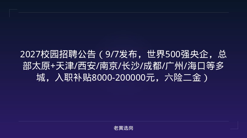 2027校园招聘公告（9/7发布，世界500强央企，总部太原+天津/西安/南京/长沙/成都/广州/海口等多城，入职补贴8000-200000元，六险二金） - 老黄选岗