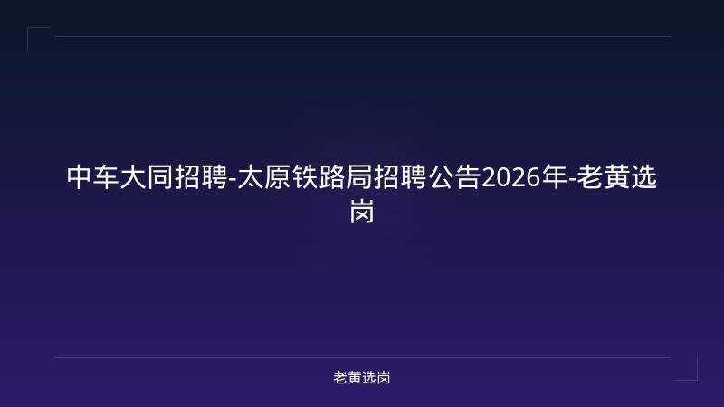 中车大同招聘-太原铁路局招聘公告2026年-老黄选岗 - 老黄选岗