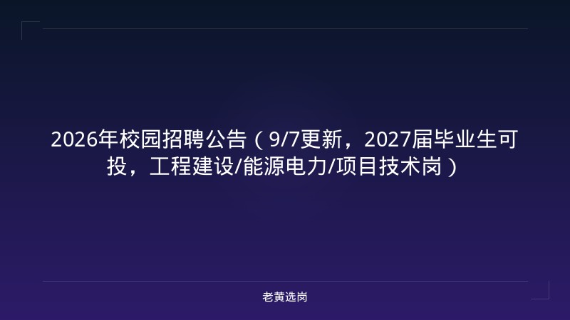 2026年校园招聘公告（9/7更新，2027届毕业生可投，工程建设/能源电力/项目技术岗） - 老黄选岗