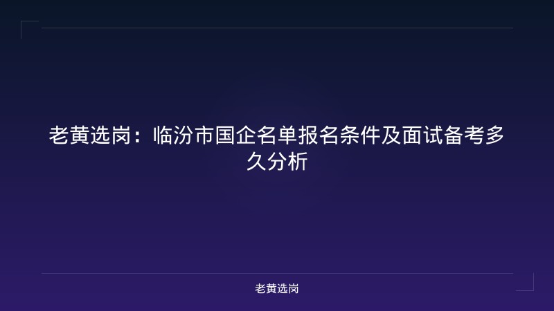 老黄选岗:临汾市国企名单报名条件及面试备考多久分析 - 老黄选岗