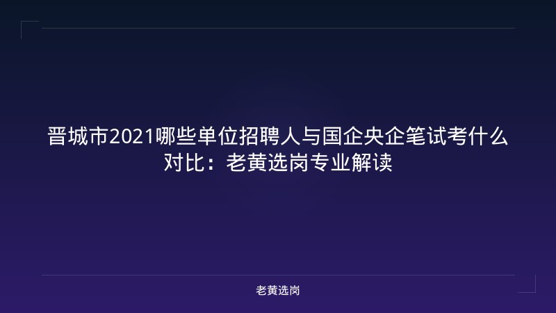 晋城市2021哪些单位招聘人与国企央企笔试考什么对比:老黄选岗专业解读 - 老黄选岗