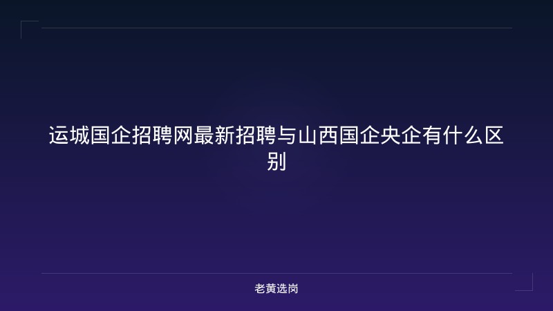 运城国企招聘网最新招聘与山西国企央企有什么区别 - 老黄选岗