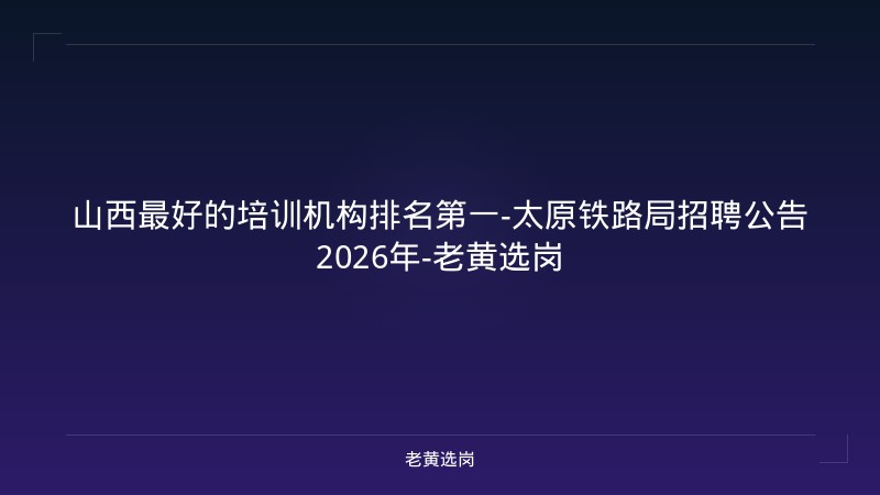 山西最好的培训机构排名第一-太原铁路局招聘公告2026年-老黄选岗 - 老黄选岗
