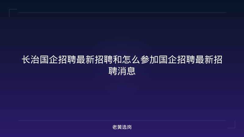 长治国企招聘最新招聘和怎么参加国企招聘最新招聘消息 - 老黄选岗