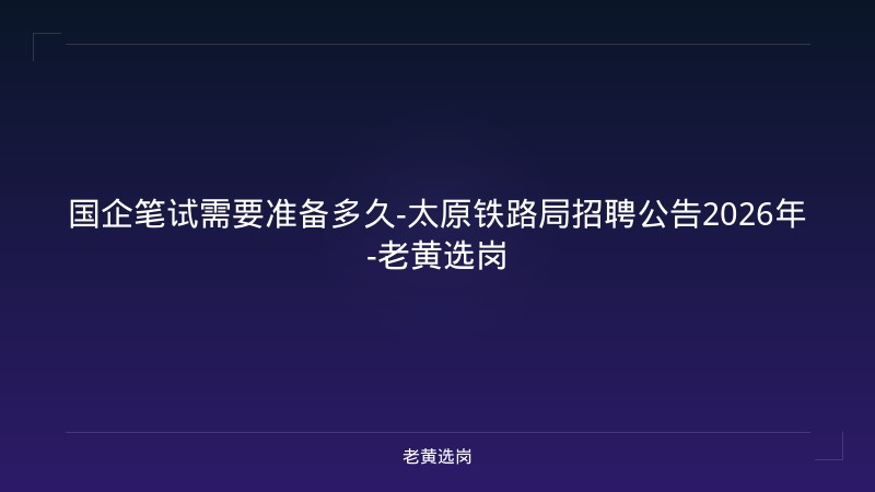 国企笔试需要准备多久-太原铁路局招聘公告2026年-老黄选岗 - 老黄选岗