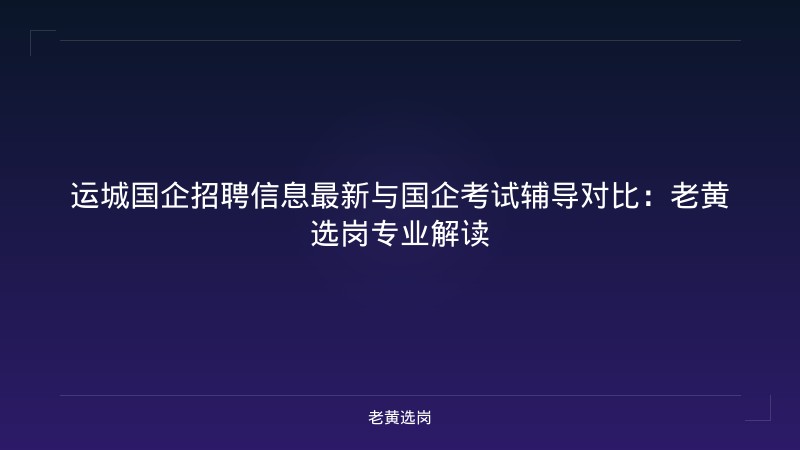 运城国企招聘信息最新与国企考试辅导对比：老黄选岗专业解读 - 老黄选岗