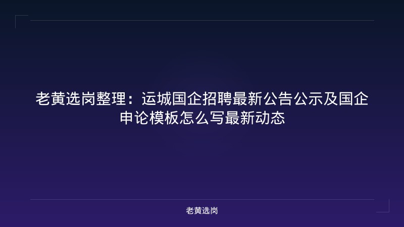老黄选岗整理：运城国企招聘最新公告公示及国企申论模板怎么写最新动态 - 老黄选岗
