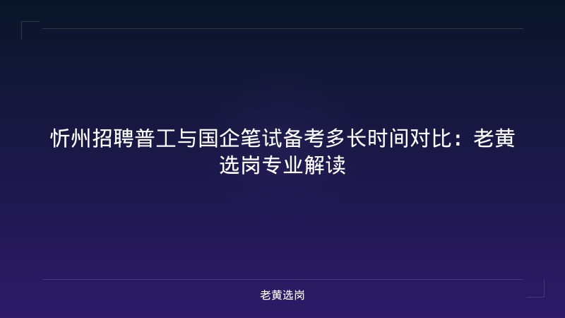 忻州招聘普工与国企笔试备考多长时间对比：老黄选岗专业解读 - 老黄选岗