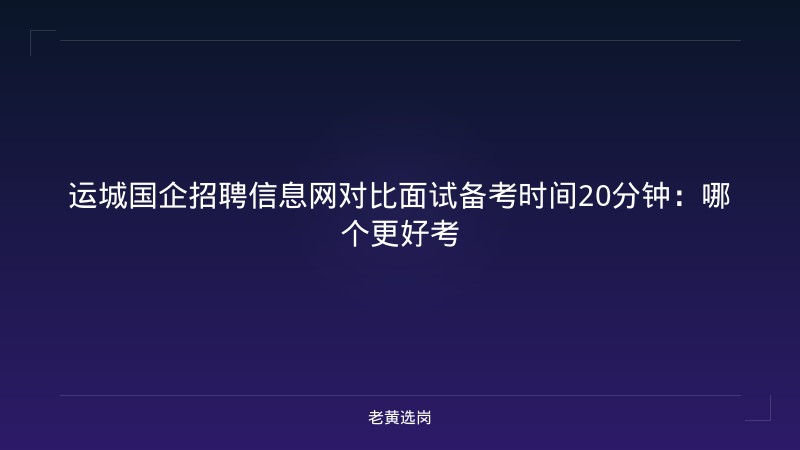 运城国企招聘信息网对比面试备考时间20分钟：哪个更好考 - 老黄选岗