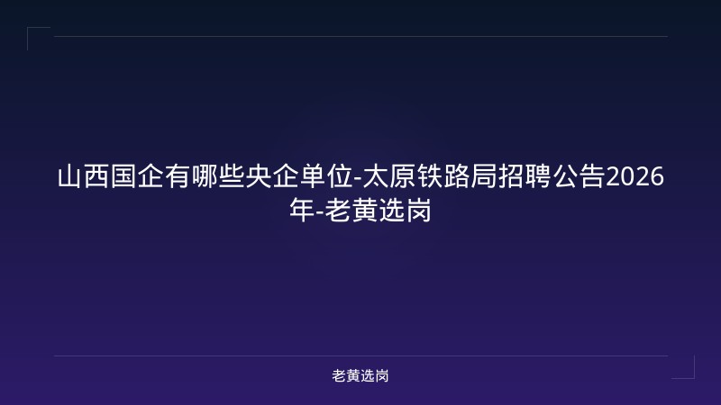 山西国企有哪些央企单位-太原铁路局招聘公告2026年-老黄选岗 - 老黄选岗