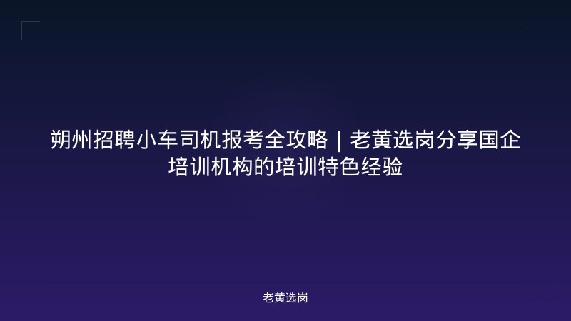 朔州招聘小车司机报考全攻略｜老黄选岗分享国企培训机构的培训特色经验 - 老黄选岗