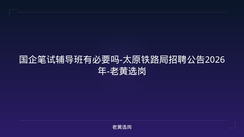 国企笔试辅导班有必要吗-太原铁路局招聘公告2026年-老黄选岗 - 老黄选岗