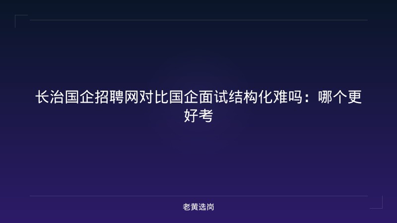 长治国企招聘网对比国企面试结构化难吗:哪个更好考 - 老黄选岗