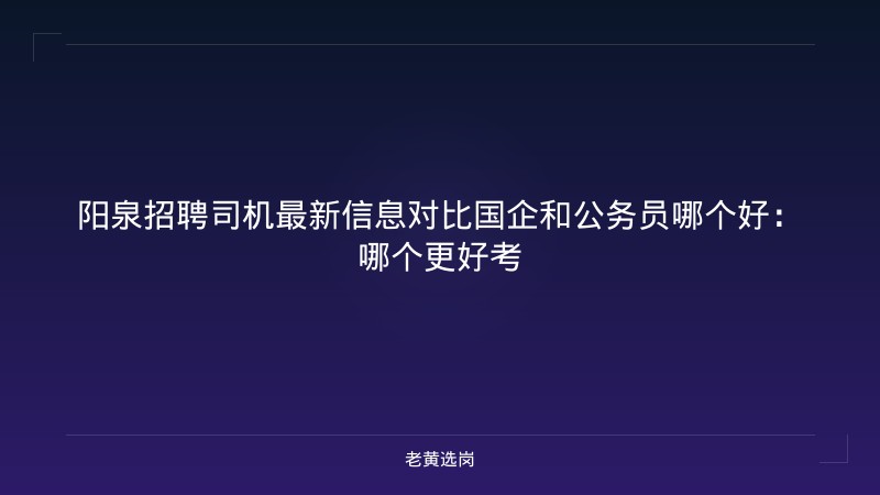 阳泉招聘司机最新信息对比国企和公务员哪个好:哪个更好考 - 老黄选岗