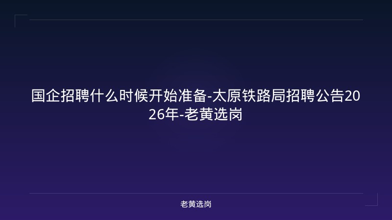 国企招聘什么时候开始准备-太原铁路局招聘公告2026年-老黄选岗 - 老黄选岗