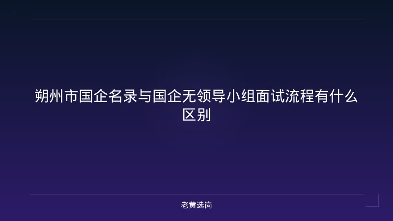 朔州市国企名录与国企无领导小组面试流程有什么区别 - 老黄选岗