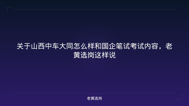 关于山西中车大同怎么样和国企笔试考试内容，老黄选岗这样说 - 老黄选岗