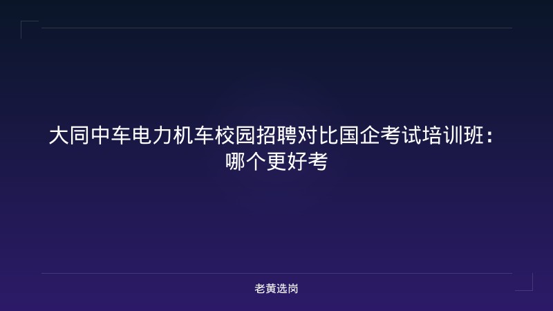 大同中车电力机车校园招聘对比国企考试培训班：哪个更好考 - 老黄选岗
