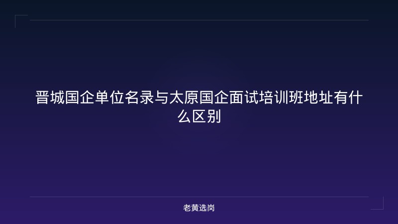 晋城国企单位名录与太原国企面试培训班地址有什么区别 - 老黄选岗