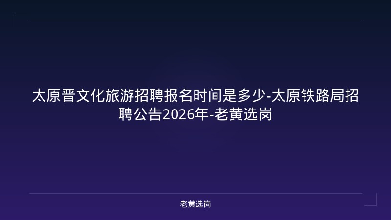 太原晋文化旅游招聘报名时间是多少-太原铁路局招聘公告2026年-老黄选岗 - 老黄选岗