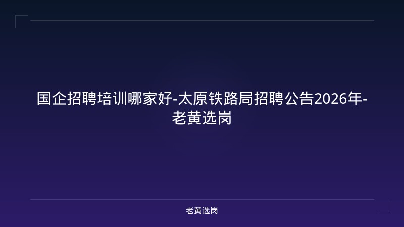 国企招聘培训哪家好-太原铁路局招聘公告2026年-老黄选岗 - 老黄选岗