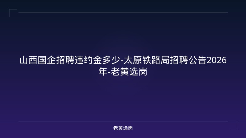 山西国企招聘违约金多少-太原铁路局招聘公告2026年-老黄选岗 - 老黄选岗