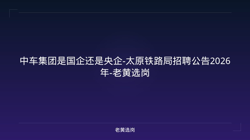 中车集团是国企还是央企-太原铁路局招聘公告2026年-老黄选岗 - 老黄选岗