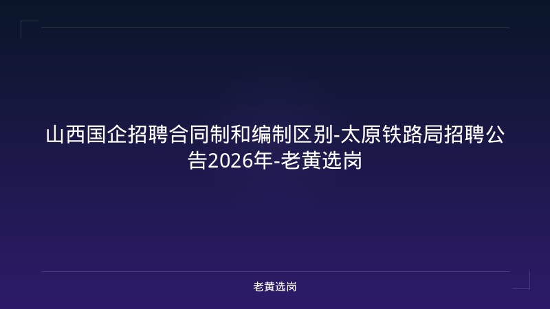 山西国企招聘合同制和编制区别-太原铁路局招聘公告2026年-老黄选岗 - 老黄选岗