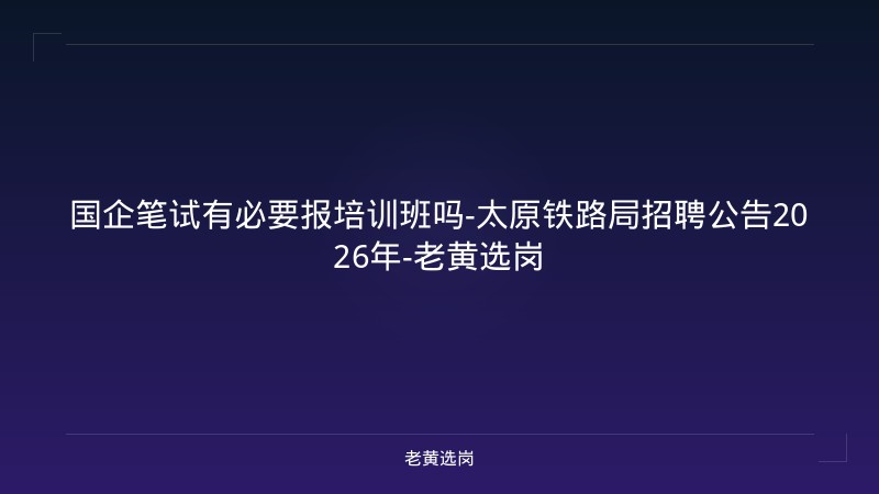 国企笔试有必要报培训班吗-太原铁路局招聘公告2026年-老黄选岗 - 老黄选岗