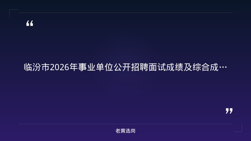 老黄选岗整理:临汾市2026年事业单位公开招聘工作人员面试成绩及综合成绩公告(一) - 章节
