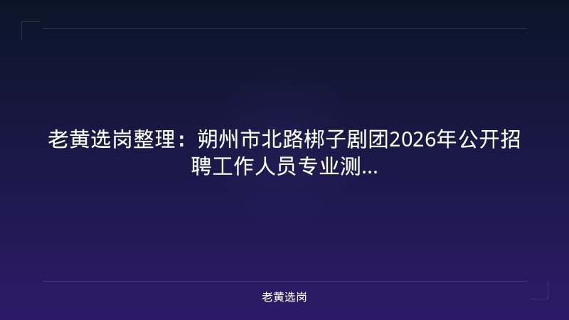 老黄选岗整理：朔州市北路梆子剧团2026年公开招聘工作人员专业测... - 老黄选岗